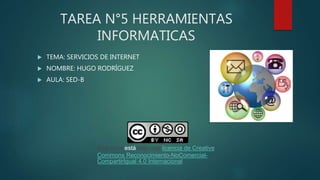 TAREA N°5 HERRAMIENTAS
INFORMATICAS
 TEMA: SERVICIOS DE INTERNET
 NOMBRE: HUGO RODRÍGUEZ
 AULA: SED-B
Este obra está bajo una licencia de Creative
Commons Reconocimiento-NoComercial-
CompartirIgual 4.0 Internacional
 