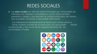 REDES SOCIALES
 Las redes sociales son sitios de Internet formados por comunidades de
individuos con intereses o actividades en común (como amistad,
parentesco, trabajo) y que permiten el contacto entre estos, de manera
que se puedan comunicar e intercambiar información.
Los individuos no necesariamente se tienen que conocer previo a
tomar contacto a través de una red social, sino que pueden hacerlo
a través de ella, y ese es uno de los mayores beneficios de las
comunidades virtuales.
 