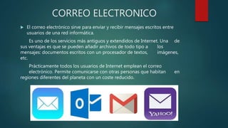 CORREO ELECTRONICO
 El correo electrónico sirve para enviar y recibir mensajes escritos entre
usuarios de una red informática.
Es uno de los servicios más antiguos y extendidos de Internet. Una de
sus ventajas es que se pueden añadir archivos de todo tipo a los
mensajes: documentos escritos con un procesador de textos, imágenes,
etc.
Prácticamente todos los usuarios de Internet emplean el correo
electrónico. Permite comunicarse con otras personas que habitan en
regiones diferentes del planeta con un coste reducido.
 