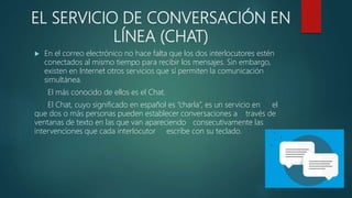 EL SERVICIO DE CONVERSACIÓN EN
LÍNEA (CHAT)
 En el correo electrónico no hace falta que los dos interlocutores estén
conectados al mismo tiempo para recibir los mensajes. Sin embargo,
existen en Internet otros servicios que sí permiten la comunicación
simultánea.
El más conocido de ellos es el Chat.
El Chat, cuyo significado en español es “charla”, es un servicio en el
que dos o más personas pueden establecer conversaciones a través de
ventanas de texto en las que van apareciendo consecutivamente las
intervenciones que cada interlocutor escribe con su teclado.
 