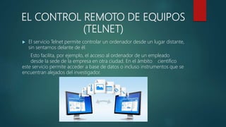 EL CONTROL REMOTO DE EQUIPOS
(TELNET)
 El servicio Telnet permite controlar un ordenador desde un lugar distante,
sin sentarnos delante de él.
Esto facilita, por ejemplo, el acceso al ordenador de un empleado
desde la sede de la empresa en otra ciudad. En el ámbito científico
este servicio permite acceder a base de datos o incluso instrumentos que se
encuentran alejados del investigador.
 