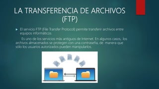 LA TRANSFERENCIA DE ARCHIVOS
(FTP)
 El servicio FTP (File Transfer Protocol) permite transferir archivos entre
equipos informáticos.
Es uno de los servicios más antiguos de Internet. En algunos casos, los
archivos almacenados se protegen con una contraseña, de manera que
sólo los usuarios autorizados pueden manipularlos.
 