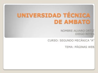 UNIVERSIDAD TÉCNICA
         DE AMBATO
              NOMBRE:ALVARO ORTIZ
                      DIEGO REYES

       CURSO: SEGUNDO MECÁNICA “A”

                TEMA: PÁGINAS WEB
 