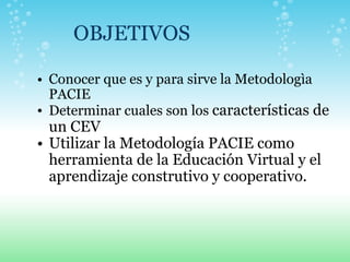 OBJETIVOS Conocer que es y para sirve la Metodologìa PACIE Determinar cuales son los  características de un CEV Utilizar la Metodología PACIE como herramienta de la Educación Virtual y el aprendizaje construtivo y cooperativo.   