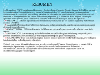 RESUMEN La Metodología PACIE, creada por el Ingeniero y Profesor Pedro Camacho, Director General de FATLA, que está Revolucionando el Campo Educativo, y que es la Metodología PACIE, metodología que con sus principios fundamentales de creatividad, interacción y socialización entre todos los participantes del Proceso Educativo, así como con el acompañamiento de Tutores debidamente preparados, y la utilización de las mejores Tecnologías aplicables a este proceso, están cambiando el concepto de Educación.Sus siglas  de PACIE significan: •  P= PRESENCIA- Debemos agotar todos los mecanismos posibles para que los alumnos ingresen y participen en nuestros CAMPUS •  A= ALCANCE-Debemos tener objetivos claros , qué señalen realmente aquello que queremos conseguir de nuestros estudiantes, •   C= CAPACITACIÓN : El Tutor debe estar debidamente preparado para emprender el reto, capacitado , seguro . •  I= INTERACCIÓN: Los recursos y actividades deben ser utilizados para socializar y compartir, para generar interacción, para estimular, y muy especialmente para guiar y acompañar. •  E= E-LEARNING: Usar toda la Tecnología a nuestro alcance pero sin olvidar la Pedagogía, que es la guía fundamental de todo el proceso educativo. Es decir que es una Metodologia que nos permite relacionar el Proceso Educativo con el uso de Ntic's creando un Aprendizaje cooperativo y colaborativo usando las herramientas de la web 2.0. Por medio de Centros de Educación de Virtual con tutores ,educadores capacitados tanto en el ámbito Pedagógico y Tecnológico.   