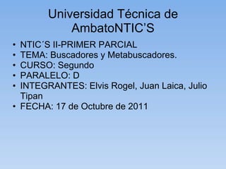 Universidad Técnica de
            AmbatoNTIC’S
• NTIC´S II-PRIMER PARCIAL
• TEMA: Buscadores y Metabuscadores.
• CURSO: Segundo
• PARALELO: D
• INTEGRANTES: Elvis Rogel, Juan Laica, Julio
  Tipan
• FECHA: 17 de Octubre de 2011
 