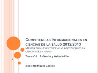 COMPETENCIAS INFORMACIONALES EN
CIENCIAS DE LA SALUD 2012/2013
MÁSTER EN NUEVAS TENDENCIAS ASISTENCIALES EN
CIENCIAS DE LA SALUD

Tarea nº 8 : RefWorks y Write- N-Cite


Isabel Rodríguez Gallego
 