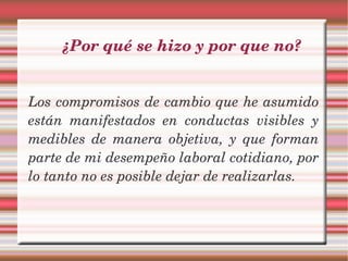 ¿Por qué se hizo y por que no?


Los compromisos de cambio que he asumido 
están  manifestados  en  conductas  visibles  y 
medibles  de  manera  objetiva,  y  que  forman 
parte de mi desempeño laboral cotidiano, por 
lo tanto no es posible dejar de realizarlas.
 