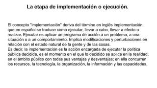 La etapa de implementación o ejecución.
El concepto "implementación" deriva del término en inglés implementación,
que en español se traduce como ejecutar, llevar a cabo, llevar a efecto o
realizar. Ejecutar es aplicar un programa de acción a un problema, a una
situación o a un comportamiento. Implica modificaciones y perturbaciones en
relación con el estado natural de la gente y de las cosas.
Es decir, la implementación es la acción encargada de ejecutar la política
pública decidida, es el momento en el que lo decidido se aplica en la realidad,
en el ámbito público con todas sus ventajas y desventajas; en ella concurren
los recursos, la tecnología, la organización, la información y las capacidades.
 