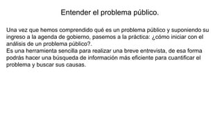Entender el problema público.
Una vez que hemos comprendido qué es un problema público y suponiendo su
ingreso a la agenda de gobierno, pasemos a la práctica: ¿cómo iniciar con el
análisis de un problema público?.
Es una herramienta sencilla para realizar una breve entrevista, de esa forma
podrás hacer una búsqueda de información más eficiente para cuantificar el
problema y buscar sus causas.
 