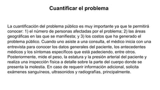 Cuantificar el problema
La cuantificación del problema público es muy importante ya que te permitirá
conocer: 1) el número de personas afectadas por el problema; 2) las áreas
geográficas en las que se manifiesta; y 3) los costos que ha generado el
problema público. Cuando uno asiste a una consulta, el médico inicia con una
entrevista para conocer los datos generales del paciente, los antecedentes
médicos y los síntomas específicos que está padeciendo, entre otros.
Posteriormente, mide el peso, la estatura y la presión arterial del paciente y
realiza una inspección física a detalle sobre la parte del cuerpo donde se
presenta la molestia. En caso de requerir información adicional, solicita
exámenes sanguíneos, ultrasonidos y radiografías, principalmente.
 
