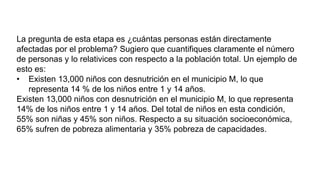La pregunta de esta etapa es ¿cuántas personas están directamente
afectadas por el problema? Sugiero que cuantifiques claramente el número
de personas y lo relativices con respecto a la población total. Un ejemplo de
esto es:
• Existen 13,000 niños con desnutrición en el municipio M, lo que
representa 14 % de los niños entre 1 y 14 años.
Existen 13,000 niños con desnutrición en el municipio M, lo que representa
14% de los niños entre 1 y 14 años. Del total de niños en esta condición,
55% son niñas y 45% son niños. Respecto a su situación socioeconómica,
65% sufren de pobreza alimentaria y 35% pobreza de capacidades.
 