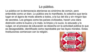 Lo público.
Lo público en la democracia ateniense es sinónimo de común, pero
entendido como un bien. Lo público era lo manifiesto, lo colectivo que tenía
lugar en el ágora de modo abierto a todos, a la luz del día y sin ningún tipo
de secretos. Los griegos como los países civilizados, hacen una clara
distinción entre lo bueno y lo malo, lo limpio y lo sucio, lo educado y lo
vulgar, en el proceso de educación se desecha en la actividad pública lo que
es desagradable, identificado como reprobable por las leyes morales. Estas
Instituciones comienzan con la religión.
 
