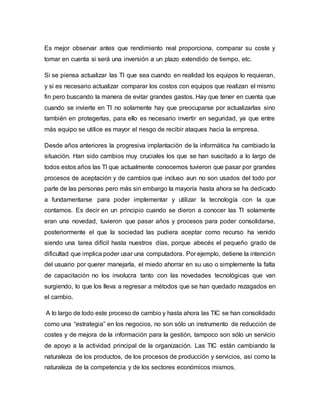 Es mejor observar antes que rendimiento real proporciona, comparar su coste y
tomar en cuenta si será una inversión a un plazo extendido de tiempo, etc.
Si se piensa actualizar las TI que sea cuando en realidad los equipos lo requieran,
y si es necesario actualizar comparar los costos con equipos que realizan el mismo
fin pero buscando la manera de evitar grandes gastos. Hay que tener en cuenta que
cuando se invierte en TI no solamente hay que preocuparse por actualizarlas sino
también en protegerlas, para ello es necesario invertir en seguridad, ya que entre
más equipo se utilice es mayor el riesgo de recibir ataques hacia la empresa.
Desde años anteriores la progresiva implantación de la informática ha cambiado la
situación. Han sido cambios muy cruciales los que se han suscitado a lo largo de
todos estos años las TI que actualmente conocemos tuvieron que pasar por grandes
procesos de aceptación y de cambios que incluso aun no son usados del todo por
parte de las personas pero más sin embargo la mayoría hasta ahora se ha dedicado
a fundamentarse para poder implementar y utilizar la tecnología con la que
contamos. Es decir en un principio cuando se dieron a conocer las TI solamente
eran una novedad, tuvieron que pasar años y procesos para poder consolidarse,
posteriormente el que la sociedad las pudiera aceptar como recurso ha venido
siendo una tarea difícil hasta nuestros días, porque abecés el pequeño grado de
dificultad que implica poder usar una computadora. Por ejemplo, detiene la intención
del usuario por querer manejarla, el miedo ahorrar en su uso o simplemente la falta
de capacitación no los involucra tanto con las novedades tecnológicas que van
surgiendo, lo que los lleva a regresar a métodos que se han quedado rezagados en
el cambio.
A lo largo de todo este proceso de cambio y hasta ahora las TIC se han consolidado
como una “estrategia” en los negocios, no son sólo un instrumento de reducción de
costes y de mejora de la información para la gestión, tampoco son sólo un servicio
de apoyo a la actividad principal de la organización. Las TIC están cambiando la
naturaleza de los productos, de los procesos de producción y servicios, así como la
naturaleza de la competencia y de los sectores económicos mismos.
 