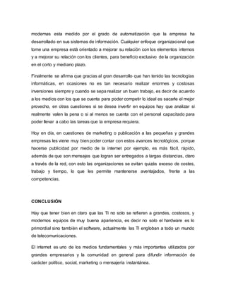 modernas esta medido por el grado de automatización que la empresa ha
desarrollado en sus sistemas de información. Cualquier enfoque organizacional que
tome una empresa está orientado a mejorar su relación con los elementos internos
y a mejorar su relación con los clientes, para beneficio exclusivo de la organización
en el corto y mediano plazo.
Finalmente se afirma que gracias al gran desarrollo que han tenido las tecnologías
informáticas, en ocasiones no es tan necesario realizar enormes y costosas
inversiones siempre y cuando se sepa realizar un buen trabajo, es decir de acuerdo
a los medios con los que se cuenta para poder competir lo ideal es sacarle el mejor
provecho, en otras cuestiones si se desea invertir en equipos hay que analizar si
realmente valen la pena o si al menos se cuenta con el personal capacitado para
poder llevar a cabo las tareas que la empresa requiera.
Hoy en día, en cuestiones de marketing o publicación a las pequeñas y grandes
empresas les viene muy bien poder contar con estos avances tecnológicos, porque
hacerse publicidad por medio de la internet por ejemplo, es más fácil, rápido,
además de que son mensajes que logran ser entregados a largas distancias, claro
a través de la red, con esto las organizaciones se evitan quizás exceso de costes,
trabajo y tiempo, lo que les permite mantenerse aventajados, frente a las
competencias.
CONCLUSIÓN
Hay que tener bien en claro que las TI no solo se refieren a grandes, costosos, y
modernos equipos de muy buena apariencia, es decir no solo el hardware es lo
primordial sino también el software, actualmente las TI engloban a todo un mundo
de telecomunicaciones.
El internet es uno de los medios fundamentales y más importantes utilizados por
grandes empresarios y la comunidad en general para difundir información de
carácter político, social, marketing o mensajería instantánea.
 