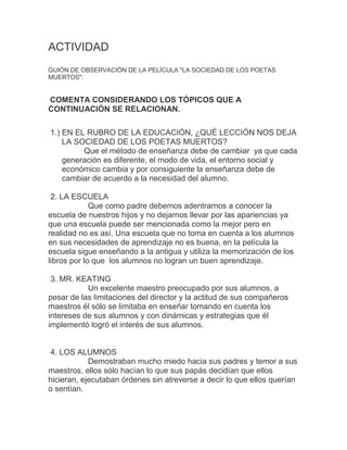 ACTIVIDAD
GUIÓN DE OBSERVACIÓN DE LA PELÍCULA "LA SOCIEDAD DE LOS POETAS
MUERTOS":
COMENTA CONSIDERANDO LOS TÓPICOS QUE A
CONTINUACIÓN SE RELACIONAN.
1.) EN EL RUBRO DE LA EDUCACIÓN, ¿QUÉ LECCIÓN NOS DEJA
LA SOCIEDAD DE LOS POETAS MUERTOS?
Que el método de enseñanza debe de cambiar ya que cada
generación es diferente, el modo de vida, el entorno social y
económico cambia y por consiguiente la enseñanza debe de
cambiar de acuerdo a la necesidad del alumno.
2. LA ESCUELA
Que como padre debemos adentrarnos a conocer la
escuela de nuestros hijos y no dejarnos llevar por las apariencias ya
que una escuela puede ser mencionada como la mejor pero en
realidad no es así. Una escuela que no toma en cuenta a los alumnos
en sus necesidades de aprendizaje no es buena, en la película la
escuela sigue enseñando a la antigua y utiliza la memorización de los
libros por lo que los alumnos no logran un buen aprendizaje.
3. MR. KEATING
Un excelente maestro preocupado por sus alumnos, a
pesar de las limitaciones del director y la actitud de sus compañeros
maestros él sólo se limitaba en enseñar tomando en cuenta los
intereses de sus alumnos y con dinámicas y estrategias que él
implementó logró el interés de sus alumnos.
4. LOS ALUMNOS
Demostraban mucho miedo hacia sus padres y temor a sus
maestros, ellos sólo hacían lo que sus papás decidían que ellos
hicieran, ejecutaban órdenes sin atreverse a decir lo que ellos querían
o sentían.
 