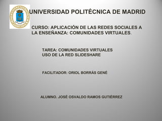 UNIVERSIDAD POLITÉCNICA DE MADRID
CURSO: APLICACIÓN DE LAS REDES SOCIALES A
LA ENSEÑANZA: COMUNIDADES VIRTUALES.

TAREA: COMUNIDADES VIRTUALES
USO DE LA RED SLIDESHARE

FACILITADOR: ORIOL BORRÁS GENÉ

ALUMNO. JOSÉ OSVALDO RAMOS GUTIÉRREZ

 