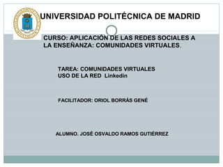 UNIVERSIDAD POLITÉCNICA DE MADRID
CURSO: APLICACIÓN DE LAS REDES SOCIALES A
LA ENSEÑANZA: COMUNIDADES VIRTUALES.

TAREA: COMUNIDADES VIRTUALES
USO DE LA RED Linkedin

FACILITADOR: ORIOL BORRÁS GENÉ

ALUMNO. JOSÉ OSVALDO RAMOS GUTIÉRREZ

 