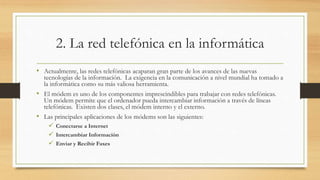 2. La red telefónica en la informática
• Actualmente, las redes telefónicas acaparan gran parte de los avances de las nuevas
tecnologías de la información. La exigencia en la comunicación a nivel mundial ha tomado a
la informática como su más valiosa herramienta.
• El módem es uno de los componentes imprescindibles para trabajar con redes telefónicas.
Un módem permite que el ordenador pueda intercambiar información a través de líneas
telefónicas. Existen dos clases, el módem interno y el externo.
• Las principales aplicaciones de los módems son las siguientes:
 Conectarse a Internet
 Intercambiar Información
 Enviar y Recibir Faxes
 