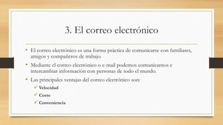 3. El correo electrónico
• El correo electrónico es una forma práctica de comunicarse con familiares,
amigos y compañeros de trabajo.
• Mediante el correo electrónico o e-mail podemos comunicarnos e
intercambiar información con personas de todo el mundo.
• Las principales ventajas del correo electrónico son:
 Velocidad
 Costo
 Conveniencia
 