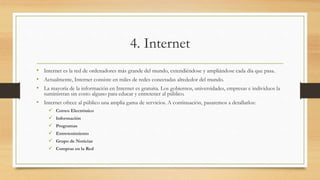 4. Internet
• Internet es la red de ordenadores más grande del mundo, extendiéndose y ampliándose cada día que pasa.
• Actualmente, Internet consiste en miles de redes conectadas alrededor del mundo.
• La mayoría de la información en Internet es gratuita. Los gobiernos, universidades, empresas e individuos la
suministran sin costo alguno para educar y entretener al público.
• Internet ofrece al público una amplia gama de servicios. A continuación, pasaremos a detallarlos:
 Correo Electrónico
 Información
 Programas
 Entretenimiento
 Grupo de Noticias
 Compras en la Red
 