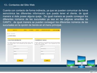 13.- Contactos del Sitio Web
Cuenta con contacto de forma indirecta, ya que se pueden comunicar de forma
asincrónica las diferentes información que pueda tener el cliente, de igual
manera si éste posee alguna queja. De igual manera se puede conseguir los
diferentes números de las sucursales ya sea en las páginas amarillas de
CANTV. de igual manera se pueden conseguir los diferentes números de las
sucursales en la opción de tienda en el menú principal.
 
