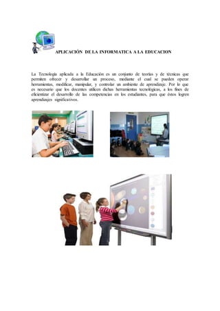 APLICACIÓN DE LA INFORMATICA A LA EDUCACION
La Tecnología aplicada a la Educación es un conjunto de teorías y de técnicas que
permiten ofrecer y desarrollar un proceso, mediante el cual se pueden operar
herramientas, modificar, manipular, y controlar un ambiente de aprendizaje. Por lo que
es necesario que los docentes utilicen dichas herramientas tecnológicas, a los fines de
eficientizar el desarrollo de las competencias en los estudiantes, para que éstos logren
aprendizajes significativos.
 