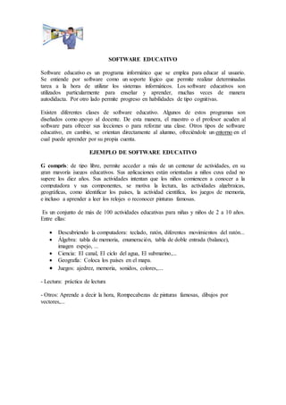 SOFTWARE EDUCATIVO
Software educativo es un programa informático que se emplea para educar al usuario.
Se entiende por software como un soporte lógico que permite realizar determinadas
tarea a la hora de utilizar los sistemas informáticos. Los software educativos son
utilizados particularmente para enseñar y aprender, muchas veces de manera
autodidacta. Por otro lado permite progreso en habilidades de tipo cognitivas.
Existen diferentes clases de software educativo. Algunos de estos programas son
diseñados como apoyo al docente. De esta manera, el maestro o el profesor acuden al
software para ofrecer sus lecciones o para reforzar una clase. Otros tipos de software
educativo, en cambio, se orientan directamente al alumno, ofreciéndole un entorno en el
cual puede aprender por su propia cuenta.
EJEMPLO DE SOFTWARE EDUCATIVO
G compris: de tipo libre, permite acceder a más de un centenar de actividades, en su
gran mayoría juegos educativos. Sus aplicaciones están orientadas a niños cuya edad no
supere los diez años. Sus actividades intentan que los niños comiencen a conocer a la
computadora y sus componentes, se motiva la lectura, las actividades algebraicas,
geográficas, como identificar los países, la actividad científica, los juegos de memoria,
e incluso a aprender a leer los relojes o reconocer pinturas famosas.
Es un conjunto de más de 100 actividades educativas para niñas y niños de 2 a 10 años.
Entre ellas:
 Descubriendo la computadora: teclado, ratón, diferentes movimientos del ratón...
 Álgebra: tabla de memoria, enumeración, tabla de doble entrada (balance),
imagen espejo, ...
 Ciencia: El canal, El ciclo del agua, El submarino,...
 Geografía: Coloca los países en el mapa.
 Juegos: ajedrez, memoria, sonidos, colores,...
- Lectura: práctica de lectura
- Otros: Aprende a decir la hora, Rompecabezas de pinturas famosas, dibujos por
vectores,...
 