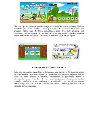 Clic: este tipo de programa permite trabajar sobre imágenes, textos y sonidos. Diversas
actividades pueden ser llevadas a cabo, por ejemplo la asociación de palabras con
imágenes, puzles, sopa de letras, autodefinidos, entre otros. Este programa está
conformado por un conjunto de software libres, de este modo es posible introducir
nuevas aplicaciones educativas. Fue creado a principios de los 90, en España.
EVALUACIÓN DE HERRAMIENTAS
Estas son herramientas maravillosas y fascinantes, para trabajar en los primeros grados
del Nivel primario. Son muy diversas las actividades que podemos encontrar, con las
cuales se puede trabajar la memoria, concentración, el pensamiento lógico, la
alfabetización, entre otras. Los docentes que manejan estas herramientas tendrán
resultados excelentes en sus estudiantes, y la problemática que ha afectado durante
mucho tiempo con relación a las debilidades en lectura, escritura y matemática, serán
superadas en los estudiantes.
 