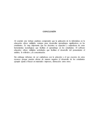 CONCLUSIÓN
Al concluir este trabajo pudimos comprender que la aplicación de la informática en la
educación ofrece múltiples ventajas para desarrollar aprendizajes significativos en los
estudiantes. Es muy importante que los docentes se capaciten y empoderen de estas
herramientas tecnológicas que facilitan el aprendizaje en los estudiantes. El software
educativo ofrece múltiples actividades que facilitan el desarrollo del pensamiento el
análisis, la reflexión y la concentración.
Sin embargo debemos de ser cuidadosos con la selección y el uso excesivo de estos
recursos porque pueden afectar de manera negativa el desarrollo de los estudiantes
ejemplo apatía a buscar en materiales impresos, distracción entre otros.
 