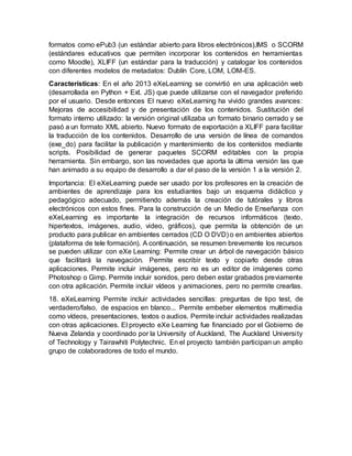 formatos como ePub3 (un estándar abierto para libros electrónicos),IMS o SCORM
(estándares educativos que permiten incorporar los contenidos en herramientas
como Moodle), XLIFF (un estándar para la traducción) y catalogar los contenidos
con diferentes modelos de metadatos: Dublín Core, LOM, LOM-ES.
Características: En el año 2013 eXeLearning se convirtió en una aplicación web
(desarrollada en Python + Ext. JS) que puede utilizarse con el navegador preferido
por el usuario. Desde entonces El nuevo eXeLearning ha vivido grandes avances:
Mejoras de accesibilidad y de presentación de los contenidos. Sustitución del
formato interno utilizado: la versión original utilizaba un formato binario cerrado y se
pasó a un formato XML abierto. Nuevo formato de exportación a XLIFF para facilitar
la traducción de los contenidos. Desarrollo de una versión de línea de comandos
(exe_do) para facilitar la publicación y mantenimiento de los contenidos mediante
scripts. Posibilidad de generar paquetes SCORM editables con la propia
herramienta. Sin embargo, son las novedades que aporta la última versión las que
han animado a su equipo de desarrollo a dar el paso de la versión 1 a la versión 2.
Importancia: El eXeLearning puede ser usado por los profesores en la creación de
ambientes de aprendizaje para los estudiantes bajo un esquema didáctico y
pedagógico adecuado, permitiendo además la creación de tutórales y libros
electrónicos con estos fines. Para la construcción de un Medio de Enseñanza con
eXeLearning es importante la integración de recursos informáticos (texto,
hipertextos, imágenes, audio, video, gráficos), que permita la obtención de un
producto para publicar en ambientes cerrados (CD O DVD) o en ambientes abiertos
(plataforma de tele formación). A continuación, se resumen brevemente los recursos
se pueden utilizar con eXe Learning: Permite crear un árbol de navegación básico
que facilitará la navegación. Permite escribir texto y copiarlo desde otras
aplicaciones. Permite incluir imágenes, pero no es un editor de imágenes como
Photoshop o Gimp. Permite incluir sonidos, pero deben estar grabados previamente
con otra aplicación. Permite incluir vídeos y animaciones, pero no permite crearlas.
18. eXeLearning Permite incluir actividades sencillas: preguntas de tipo test, de
verdadero/falso, de espacios en blanco... Permite embeber elementos multimedia
como vídeos, presentaciones, textos o audios. Permite incluir actividades realizadas
con otras aplicaciones. El proyecto eXe Learning fue financiado por el Gobierno de
Nueva Zelanda y coordinado por la University of Auckland, The Auckland University
of Technology y Tairawhiti Polytechnic. En el proyecto también participan un amplio
grupo de colaboradores de todo el mundo.
 
