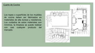 Cuarto de Cocina
Los topes o superficies de los muebles
de cocina deben ser fabricados en
materiales de alta dureza y resistencia.
Los cuidados de estos materiales son
mínimos, la limpieza se puede realizar
con casi cualquier producto del
mercado.
 