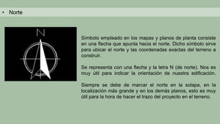 • Norte
Símbolo empleado en los mapas y planos de planta consiste
en una flecha que apunta hacia el norte. Dicho símbolo sirve
para ubicar el norte y las coordenadas exactas del terreno a
construir.
Se representa con una flecha y la letra N (de norte). Nos es
muy útil para indicar la orientación de nuestra edificación.
Siempre se debe de marcar el norte en la solapa, en la
localización más grande y en los demás planos, esto es muy
útil para la hora de hacer el trazo del proyecto en el terreno.
 