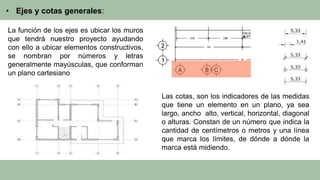 • Ejes y cotas generales:
La función de los ejes es ubicar los muros
que tendrá nuestro proyecto ayudando
con ello a ubicar elementos constructivos,
se nombran por números y letras
generalmente mayúsculas, que conforman
un plano cartesiano
Las cotas, son los indicadores de las medidas
que tiene un elemento en un plano, ya sea
largo, ancho alto, vertical, horizontal, diagonal
o alturas. Constan de un número que indica la
cantidad de centímetros o metros y una línea
que marca los límites, de dónde a dónde la
marca está midiendo.
 