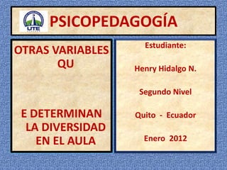 PSICOPEDAGOGÍA
                    Estudiante:
OTRAS VARIABLES
       QU         Henry Hidalgo N.

                   Segundo Nivel

 E DETERMINAN     Quito - Ecuador
  LA DIVERSIDAD
    EN EL AULA      Enero 2012
 