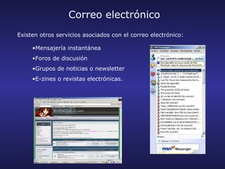 Correo electrónico
Existen otros servicios asociados con el correo electrónico:

     •Mensajería instantánea
     •Foros de discusión
     •Grupos de noticias o newsletter
     •E-zines o revistas electrónicas.
 