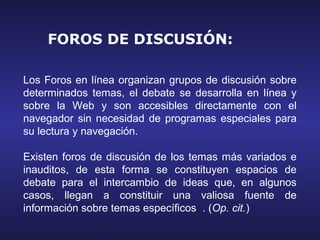 FOROS DE DISCUSIÓN:

Los Foros en línea organizan grupos de discusión sobre
determinados temas, el debate se desarrolla en línea y
sobre la Web y son accesibles directamente con el
navegador sin necesidad de programas especiales para
su lectura y navegación.

Existen foros de discusión de los temas más variados e
inauditos, de esta forma se constituyen espacios de
debate para el intercambio de ideas que, en algunos
casos, llegan a constituir una valiosa fuente de
información sobre temas específicos. . (Op. cit.)
 