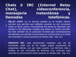 Chats ó IRC (Internet Relay
Chat),      videoconferencia,
mensajería  instantánea     y
llamadas          telefónicas.
•   RELAY CHAT: es un servicio basado en el modelo cliente-
    servidor que permite que múltiples usuarios en red conversen
:   sobre un tema común, normalmente los temas de discusión dan
    nombre a los diferentes canales que ofrece un mismo servidor.
    Se trata también de un protocolo mundial para conversaciones
    simultáneas que permite comunicarse por escrito entre sí a través
    del ordenador a varias personas en tiempo real. (Op. cit.)

•   SERVICIO IRC: está estructurado mediante una red de
    servidores, cada uno de los cuales acepta conexiones de
    programas cliente, uno por cada usuario. Los términos chat y
    chatear se han convertido en términos muy comunes para
    describir la comunicación entre usuarios en tiempo real. (Op. cit.)
 