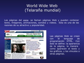 World Wide Web
                  (Telaraña mundial)

Las páginas del www. se llaman páginas Web y pueden contener
texto, imágenes, animaciones, sonidos y vídeos. Esta es una de las
razones de su atractivo y popularidad.




                                        Las páginas Web se crean
                                        con     el    lenguaje      de
                                        programación HTML. Con
                                        éste se define: la apariencia
                                        de la página, la manera
                                        como aparecen el texto y
                                        los gráficos, y los vínculos a
                                        otras páginas.
 