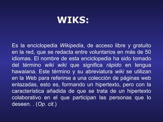 WIKS:

Es la enciclopedia Wikipedia, de acceso libre y gratuito
en la red, que se redacta entre voluntarios en más de 50
idiomas. El nombre de esta enciclopedia ha sido tomado
del término wiki wiki que significa rápido en lengua
hawaiana. Este término y su abreviatura wiki se utilizan
en la Web para referirse a una colección de páginas web
enlazadas, esto es, formando un hipertexto, pero con la
característica añadida de que se trata de un hipertexto
colaborativo en el que participan las personas que lo
deseen. . (Op. cit.)
 
