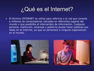 ¿Qué es el Internet?
• El término INTERNET se utiliza para referirse a la red que conecta
  a millones de computadoras ubicadas en diferentes lugares del
  mundo y que posibilita el intercambio de información. Cualquier
  persona, institución, empresa o gobierno puede hacer públicas sus
  ideas en el Internet, ya que no pertenece a ninguna organización
  en el mundo.
 