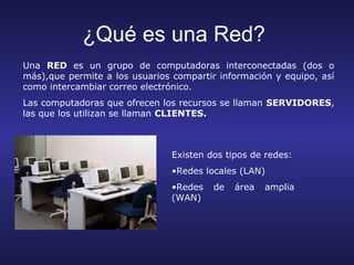 ¿Qué es una Red?
Una RED es un grupo de computadoras interconectadas (dos o
más),que permite a los usuarios compartir información y equipo, así
como intercambiar correo electrónico.
Las computadoras que ofrecen los recursos se llaman SERVIDORES,
las que los utilizan se llaman CLIENTES.



                                Existen dos tipos de redes:
                                •Redes locales (LAN)
                                •Redes   de   área   amplia
                                (WAN)
 