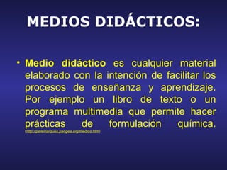 MEDIOS DIDÁCTICOS:

• Medio didáctico es cualquier material
  elaborado con la intención de facilitar los
  procesos de enseñanza y aprendizaje.
  Por ejemplo un libro de texto o un
  programa multimedia que permite hacer
  prácticas  de     formulación   química.
 (http://peremarques.pangea.org/medios.htm).
 