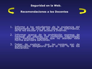 Seguridad en la Web.

       Recomendaciones a los Docentes




1. Informe a los estudiantes de la existencia del
   Reglamento de Uso de las Salas de Informática,
   de la red escolar y del acceso a Internet.
2. Informar acerca de la prohibición expresa de
   navegar por páginas con contenido inapropiado
   para menores; explique que no atender esta
   norma acarreará sanciones.
3. Deber de explicar     que las normas son de
   acatamiento obligatorio para el 100 % de los
   educandos.
 