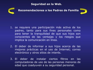 Seguridad en la Web.

     Recomendaciones a los Padres de Familia




1. se requiere una participación más activa de los
   padres, tanto para sus fines personales como
   para tener la tranquilidad de que sus hijos son
   conscientes de las ventajas y los riesgos que
   implica la comunicación en línea.

2. El deber de informar a sus hijos acerca de las
   mejores prácticas en el uso de Internet; correo
   electrónico y otros sitios de interés.

3. El deber de instalar ciertos filtros en las
   computadoras de uso de las personas menores de
   edad que coadyuven a su seguridad personal.
 