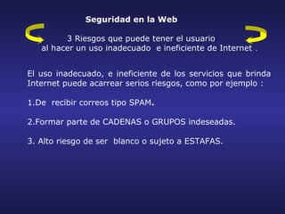 Seguridad en la Web

         3 Riesgos que puede tener el usuario
   al hacer un uso inadecuado e ineficiente de Internet .


El uso inadecuado, e ineficiente de los servicios que brinda
Internet puede acarrear serios riesgos, como por ejemplo :

1.De recibir correos tipo SPAM.

2.Formar parte de CADENAS o GRUPOS indeseadas.

3. Alto riesgo de ser blanco o sujeto a ESTAFAS.
 