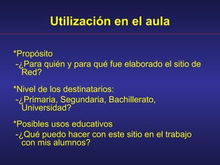 Utilización en el aula

*Propósito
 -¿Para quién y para qué fue elaborado el sitio de
   Red?
*Nivel de los destinatarios:
 -¿Primaria, Segundaria, Bachillerato,
   Universidad?
*Posibles usos educativos
 -¿Qué puedo hacer con este sitio en el trabajo
   con mis alumnos?
 