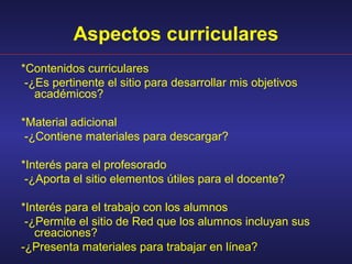 Aspectos curriculares
*Contenidos curriculares
 -¿Es pertinente el sitio para desarrollar mis objetivos
   académicos?

*Material adicional
 -¿Contiene materiales para descargar?

*Interés para el profesorado
 -¿Aporta el sitio elementos útiles para el docente?

*Interés para el trabajo con los alumnos
 -¿Permite el sitio de Red que los alumnos incluyan sus
   creaciones?
-¿Presenta materiales para trabajar en línea?
 