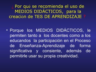 ¿ Por qué se recomienda el uso de
    MEDIOS DIDÁCTICOS, para la
 creación de TES DE APRENDIZAJE ?


• Porque los MEDIOS DIDÁCTICOS, le
  permiten tanto a los docentes como a los
  educandos la participación en el Proceso
  de Enseñanza-Aprendizaje de forma
  significativa y consiente, además de
  permitirle usar su propia creatividad.
 