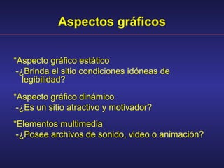 Aspectos gráficos


*Aspecto gráfico estático
 -¿Brinda el sitio condiciones idóneas de
   legibilidad?
*Aspecto gráfico dinámico
 -¿Es un sitio atractivo y motivador?
*Elementos multimedia
 -¿Posee archivos de sonido, video o animación?
 